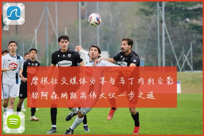 摩根社交媒体分享与马丁内利合影称阿森纳距离伟大仅一步之遥