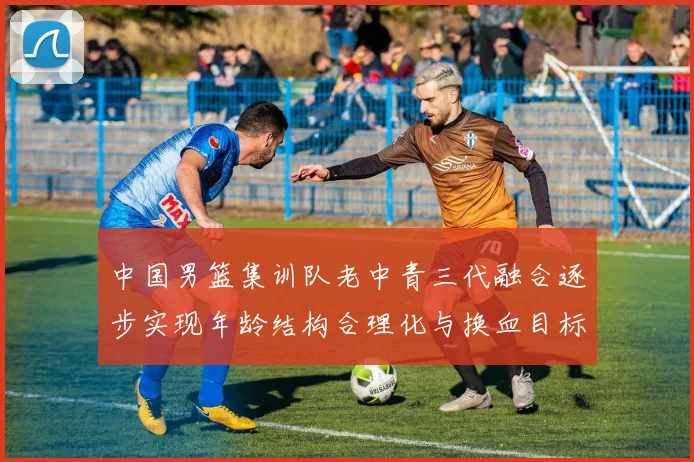 中国男篮集训队老中青三代融合逐步实现年龄结构合理化与换血目标