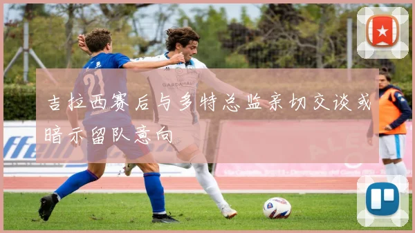 吉拉西赛后与多特总监亲切交谈或暗示留队意向