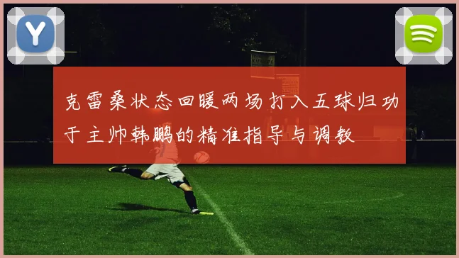 克雷桑状态回暖两场打入五球归功于主帅韩鹏的精准指导与调教