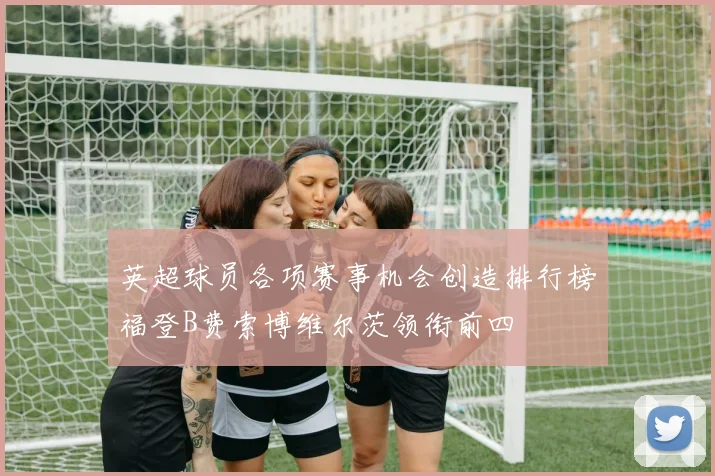 英超球员各项赛事机会创造排行榜福登B费索博维尔茨领衔前四