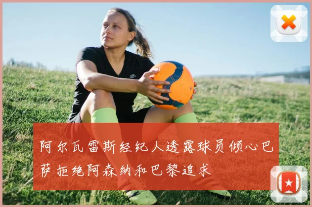 阿尔瓦雷斯经纪人透露球员倾心巴萨拒绝阿森纳和巴黎追求