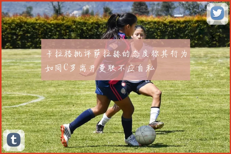 卡拉格批评萨拉赫的态度称其行为如同C罗离开曼联不应自私