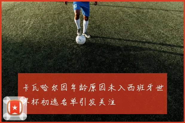卡瓦哈尔因年龄原因未入西班牙世界杯初选名单引发关注