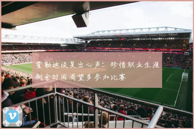 霍勒迪谈复出心声：珍惜职业生涯剩余时间渴望多参加比赛
