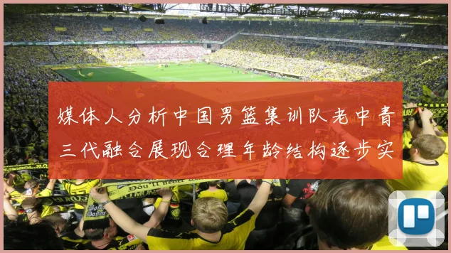 媒体人分析中国男篮集训队老中青三代融合展现合理年龄结构逐步实现换血