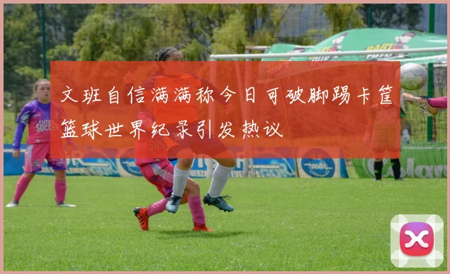 文班自信满满称今日可破脚踢卡筐篮球世界纪录引发热议