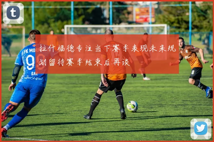 拉什福德专注当下赛季表现未来规划留待赛季结束后再谈