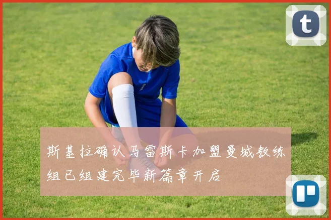 斯基拉确认马雷斯卡加盟曼城教练组已组建完毕新篇章开启