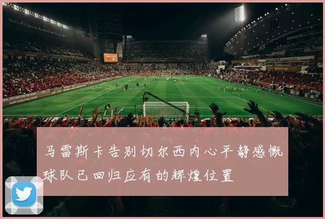 马雷斯卡告别切尔西内心平静感慨球队已回归应有的辉煌位置