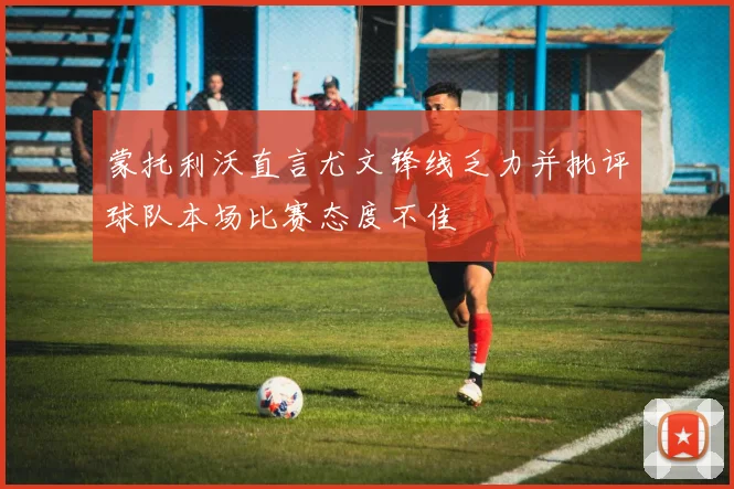蒙托利沃直言尤文锋线乏力并批评球队本场比赛态度不佳