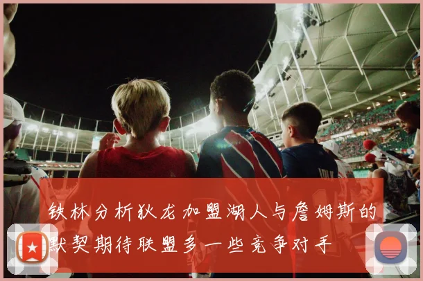 铁林分析狄龙加盟湖人与詹姆斯的默契期待联盟多一些竞争对手