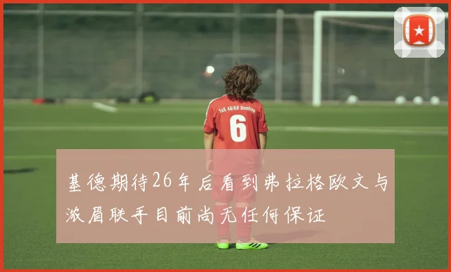 基德期待26年后看到弗拉格欧文与浓眉联手目前尚无任何保证
