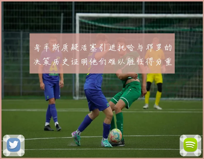 考辛斯质疑活塞引进托哈与邓罗的决策历史证明他们难以胜任得分重任