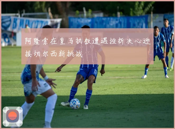 阿隆索在皇马执教遭遇挫折决心迎接切尔西新挑战