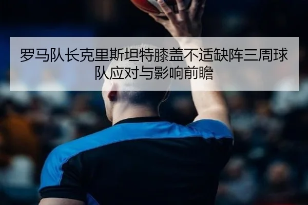 罗马队长克里斯坦特膝盖不适缺阵三周球队应对与影响前瞻 | BwinSports